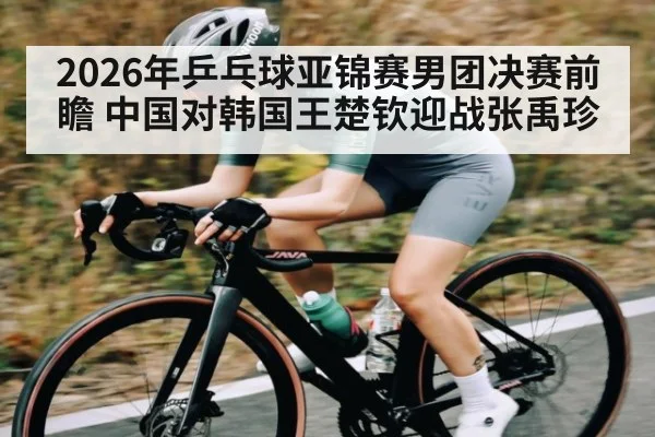 2026年乒乓球亚锦赛男团决赛前瞻 中国对韩国王楚钦迎战张禹珍