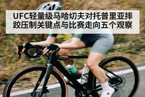 UFC轻量级马哈切夫对托普里亚摔跤压制关键点与比赛走向五个观察